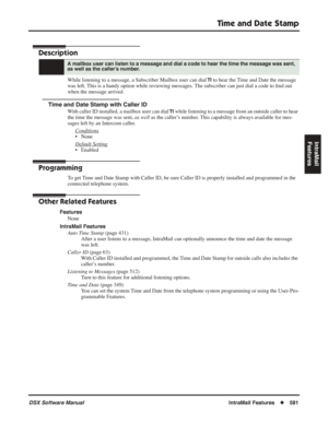 Page 611
Time and Date Stamp
DSX Software ManualIntraMail Features◆581
IntraMail 
Features
Time and Date Stamp
Description
While listening to a message, a Subscriber Mailbox user can dial TI to hear the Time and Date the message 
was left. This is a handy option while reviewing messages. The subscriber can just dial a code to  ﬁnd out 
when the message arrived.
Time and Date Stamp with Caller ID
With caller ID installed, a mailbox user can dial TI while listening to a message from an outside caller to hear 
the...