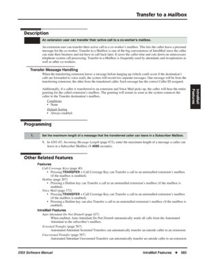 Page 613
Transfer to a Mailbox
DSX Software ManualIntraMail Features◆583
IntraMail 
Features
Transfer to a Mailbox
Description
An extension user can transfer their active call to a co-worker’s mailbox. This lets the caller leave a personal 
message for the co-worker. Transfer to a Mailbox is one of the big conveniences of IntraMail since the caller 
can state their business and not have to call back later. It saves the caller time and cuts down on unnecessary 
telephone system call processing. Transfer to a...