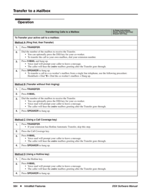 Page 614
Transfer to a Mailbox
584◆IntraMail Features DSX Software Manual
Operation
Transferring Calls to a MailboxIn these instructions:[Super Display Soft Key]
[Keyset Soft Key]
To Transfer your active call to a mailbox:
Method A
 (Ring ﬁrst, then Transfer)
1.
Press TRANSFER.
2.Dial the number of the mailbox to receive the Transfer. • You can optionally press the DSS key for your co-worker.
• To transfer the call to your own mailbox, dial your extension number.
3.Press V-MAIL and hang up.
• Voice mail will...