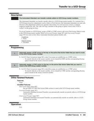 Page 615
Transfer to a UCD Group
DSX Software ManualIntraMail Features◆585
IntraMail 
Features
Transfer to a UCD Group
Description
The Automated Attendant can transfer outside callers to a UCD Group master number. If a customer has a 
UCD Group set up for a department (such as Sales or Tech Service), the Automated Attendant can send calls 
directly to that department without any operator intervention. It is not necessary to have a company 
employee handle the calls. The calls will ring a member of the group or...