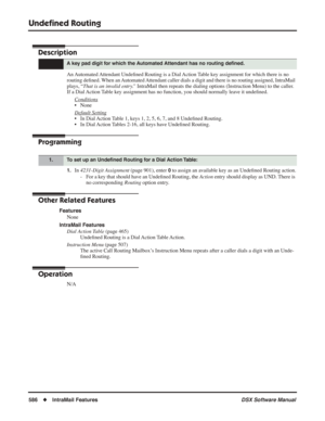 Page 616
Undeﬁned Routing
586◆IntraMail Features DSX Software Manual
Undeﬁned Routing
Description
An Automated Attendant  Unde ﬁned Routing is a Dial Action Table key assignment for which there is no 
routing de ﬁned. When an Automated Attendant caller dials a digit and there is no routing assigned, IntraMa\
il 
plays, “ That is an invalid entry.”  IntraMail then repeats the dialing options (Instruction Menu) to the c\
aller. 
If a Dial Action Table key assignment has no function, you should normally leave it...