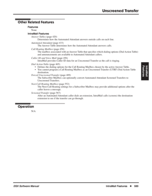 Page 619
Unscreened Transfer
DSX Software ManualIntraMail Features◆589
IntraMail 
Features
Other Related Features
Features
None
IntraMail Features Answer Tables  (page 420)
Determines how the Automated Attendant answers outside calls on each line.
Automated Attendant  (page 433)
The Answer Table determines how the Automated Attendant answers calls.
Call Routing Mailbox  (page 450)
The mailbox associated with an Answer Table that speci ﬁes which dialing options (Dial Action Table) 
and announcements are available...