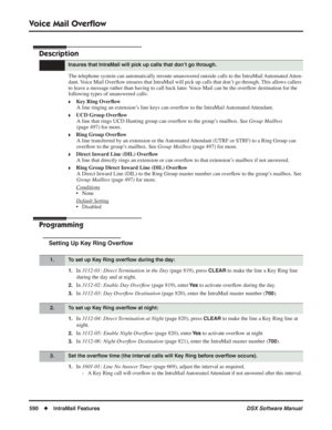 Page 620
Voice Mail Overﬂow
590◆IntraMail Features DSX Software Manual
Voice Mail Overﬂow
Description
The telephone system can automatically reroute unanswered outside calls \
to the IntraMail Automated Atten-
dant. Voice Mail Over ﬂow ensures that IntraMail will pick up calls that don’t go through. This allows callers 
to leave a message rather than having to call back later. Voice Mail can be the over ﬂow destination for the 
following types of unanswered calls:
❥Key Ring Over ﬂow
A line ringing an extension’s...
