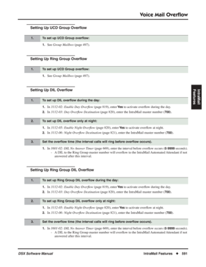 Page 621
Voice Mail Overﬂow
DSX Software ManualIntraMail Features◆591
IntraMail 
Features
Setting Up UCD Group Over ﬂow
1.See  Group Mailbox  (page 497).
Setting Up Ring Group Over ﬂow
1.See  Group Mailbox  (page 497).
Setting Up DIL Over ﬂow
1.In  3112-02: Enable Day Over ﬂow  (page 819), enter Ye s to activate over ﬂow during the day.
2.In  3112-03: Day Over ﬂow Destination  (page 820), enter the IntraMail master number (700).
1.In 3112-05: Enable Night Over ﬂow  (page 820), enter Ye s to activate over ﬂow at...