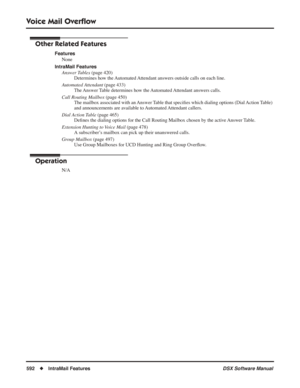 Page 622
Voice Mail Overﬂow
592◆IntraMail Features DSX Software Manual
Other Related Features
Features
None
IntraMail Features Answer Tables  (page 420)
Determines how the Automated Attendant answers outside calls on each line.
Automated Attendant  (page 433)
The Answer Table determines how the Automated Attendant answers calls.
Call Routing Mailbox  (page 450)
The mailbox associated with an Answer Table that speci ﬁes which dialing options (Dial Action Table) 
and announcements are available to Automated...