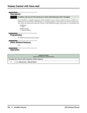 Page 624
Volume Control with Voice Mail
594◆IntraMail Features DSX Software Manual
Volume Control with Voice Mail
Description
Since IntraMail is completely integrated with the telephone system software, Volume Control is available at a 
subscriber’s keyset any time while listening to a message, greeting, or prerecorded voice prompt. Volume Con-
trols let the user interactively adjust the loudness of the IntraMail messages and prompts to a comfo\
rtable level.
Conditions
• None
Default Setting
• Always enabled....