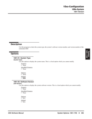 Page 625
10xx-Conﬁguration
100x-System
1001-Version
DSX Software Manual  System Options: 1001-1702◆595
System
1001-1702
System Options: 
1001-1702
10xx-Con ﬁguration
100x-System
1001-Version
Description
Use this program to check the system type, the system’s software version number, and version number of the 
embedded DSP.
Options
1001-01: System Type
(System Type)
Use this option to display the system name. This is a  ﬁxed option which you cannot modify.
F
eatures
• None
Intr
aMail Features
• None
Options
•...