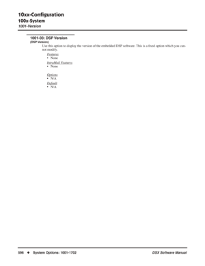 Page 626
10xx-Conﬁguration
100x-System
1001-Version
596◆System Options: 1001-1702 DSX Software Manual
1001-03: DSP Version
(DSP Version)
Use this option to display the version of the embedded DSP software. This is a ﬁxed option which you can-
not modify.
F
eatures
• None
Intr
aMail Features
• None
Options
• N/A
Default
• N/A 