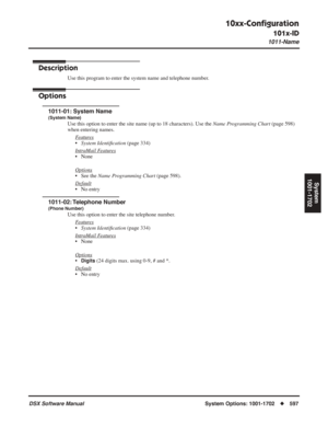 Page 627
10xx-Conﬁguration
101x-ID
1011-Name
DSX Software ManualSystem Options: 1001-1702◆597
System
1001-1702
101x-ID1011-Name
Description
Use this program to enter the system name and telephone number.
Options
1011-01: System Name
(System Name)
Use this option to enter the site name (up to 18 characters). Use the \
 Name Programming Chart (page 598) 
when entering names.
F
eatures
•System Identi ﬁcation  (page 334)
Intr
aMail Features
• None
Options
• See the  Name Programming Chart  (page 598).
Default
• No...