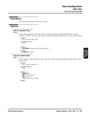 Page 629
10xx-Conﬁguration
102x-Time
1021-Set Time and Date
DSX Software ManualSystem Options: 1001-1702◆599
System
1001-1702
102x-Time1021-Set Time and Date
Description
Use this program to set the system time and date.
Options
1021-01: System Time
(Time)
Use this option to set the system time. Enter data using the 24-hour for\
mat HH:MM:SS. For example, 
13:00:00 = 1:00 PM. The system shows Time and Date on telephone displays and in various system reports.
F
eatures
•Time and Date  (page 349)
Intr
aMail...