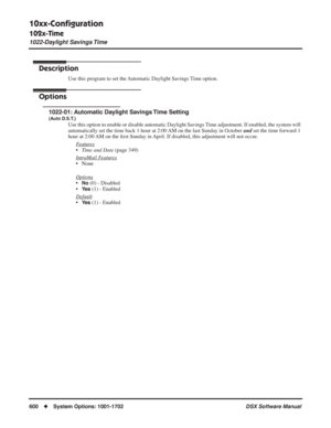 Page 630
10xx-Conﬁguration
102x-Time
1022-Daylight Savings Time
600◆System Options: 1001-1702 DSX Software Manual
1022-Daylight Savings Time
Description
Use this program to set the Automatic Daylight Savings Time option.
Options
1022-01: Automatic Daylight Savings Time Setting
(Auto D.S.T.)
Use this option to enable or disable automatic Daylight Savings Time adjustment. If enabled, the system will 
automatically set the time back 1 hour at 2:00 AM on the last Sunday in October and set the time forward 1 
hour at...