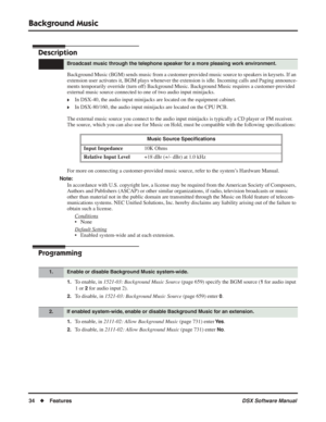 Page 64
Background Music
34◆Features DSX Software Manual
Background Music
Description
Background Music (BGM) sends music from a customer-provided music source to speakers in keysets. If an 
extension user activates it, BGM plays whenever the extension is idle. Incoming calls and Paging announce-
ments temporarily override (turn off) Background Music. Background Music requires a customer-provided 
external music source connected to one of two audio input minijacks.
❥In DSX-40, the audio input minijacks are...