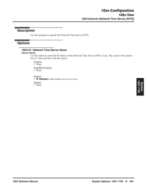 Page 631
10xx-Conﬁguration
102x-Time
1023-Internet (Network Time Server [NTS])
DSX Software ManualSystem Options: 1001-1702◆601
System
1001-1702
1023-Internet (Network Time Server [NTS])
Description
Use this program to specify the Network Time Server (NTS).
Options
1023-01: Network Time Server Name
(Server Name)
Use this option to enter the IP address of the Network Time Server (NTS), if any. The system will synchro-
nize it’s date and time with this source.
F
eatures
• None
Intr
aMail Features
• None
Options...