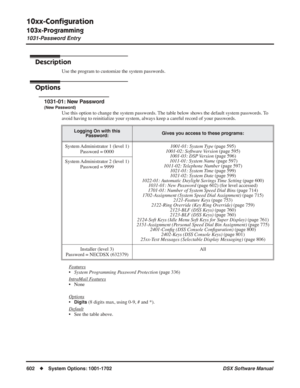 Page 632
10xx-Conﬁguration
103x-Programming
1031-Password Entry
602◆System Options: 1001-1702 DSX Software Manual
103x-Programming
1031-Password Entry
Description
Use the program to customize the system passwords.
Options
1031-01: New Password
(New Password)
Use this option to change the system passwords. The table below shows the default system passwords. To 
avoid having to reinitialize your system, always keep a careful record of your passwords.
F
eatures
•System Programming Password Protection  (page 336)...