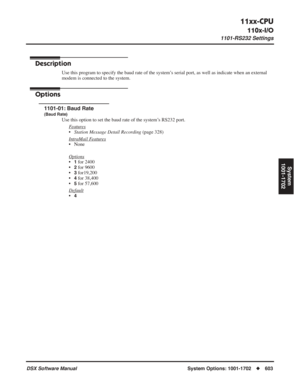 Page 633
11xx-CPU
110x-I/O
1101-RS232 Settings
DSX Software ManualSystem Options: 1001-1702◆603
System
1001-1702
11xx-CPU
110x-I/O1101-RS232 Settings
Description
Use this program to specify the baud rate of the system’s serial port, as well as indicate when an external 
modem is connected to the system.
Options
1101-01: Baud Rate
(Baud Rate)
Use this option to set the baud rate of the system’s RS232 port.
F
eatures
•Station Message Detail Recording  (page 328)
Intr
aMail Features
• None
Options
•1 for 2400
•
2...