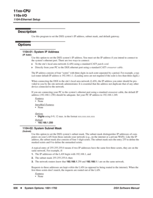 Page 636
11xx-CPU
110x-I/O
1104-Ethernet Setup
606◆System Options: 1001-1702 DSX Software Manual
1104-Ethernet Setup
Description
Use this program to set the DSX system’s IP address, subnet mask, and default gateway.
Options
1104-01: System IP Address
(IP Addr)
Use this option to set the DSX system’s IP address. You must set the IP address if you intend to connect to 
the system’s ethernet port. There are two ways to connect:
❥To the site’s local area network (LAN) using a standard CAT5 patch cord.
❥Directly from...