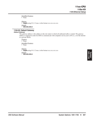 Page 637
11xx-CPU
110x-I/O
1104-Ethernet Setup
DSX Software ManualSystem Options: 1001-1702◆607
System
1001-1702
IntraMail Features
• None
Options
•Digits using 0-9, 12 max. in the format xxx.xxx.xxx.xxx
Default
• 255.255.255.0
1104-03: Default Gateway
(Default Gateway)
The gateway address is the address in the site router to which all outbound traf ﬁc is routed. The gateway 
address is required in order for DSX to communicate with computers not o\
n your LAN (i.e., over the internet 
or a private WAN).
F...