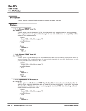 Page 638
11xx-CPU
111x-Tones
1111-DTMF Setup
608◆System Options: 1001-1702 DSX Software Manual
111x-Tones
1111-DTMF Setup
Description
Use this program to set the DTMF durations for manual and Speed Dial cal\
ls.
Options
1111-01: Manual DTMF Tone On 
(Man DTMF On)
Use this option to set the duration of DTMF digits for outside calls man\
ually dialed by an extension user. 
This is required because the system buffers the digits the user dials. Set this timer for compatibility with th\
e 
connected telco or...