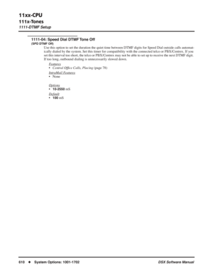 Page 640
11xx-CPU
111x-Tones
1111-DTMF Setup
610◆System Options: 1001-1702 DSX Software Manual
1111-04: Speed Dial DTMF Tone Off
(SPD DTMF Off)
Use this option to set the duration the quiet time between DTMF digits f\
or Speed Dial outside calls automat-
ically dialed by the system. Set this timer for compatibility with the c\
onnected telco or PBX/Centrex. If you 
set this interval too short, the telco or PBX/Centrex may not be able to set up to receive the next DTMF digit. 
If too long, outbound dialing is...