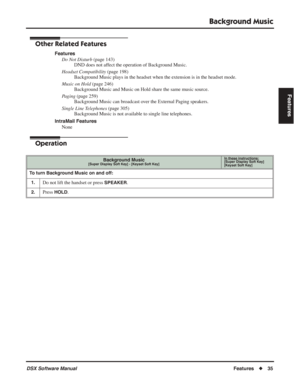 Page 65
Background Music
DSX Software ManualFeatures◆35
Features
Other Related Features
Features
Do Not Disturb  (page 143)
DND does not affect the operation of Background Music.
Headset Compatibility  (page 198)
Background Music plays in the headset when the extension is in the headset mode.
Music on Hold  (page 246)
Background Music and Music on Hold share the same music source.
Paging  (page 259)
Background Music can broadcast over the External Paging speakers.
Single Line Telephones  (page 305)
Background...