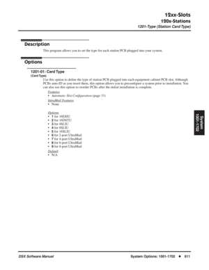 Page 641
12xx-Slots
120x-Stations
1201-Type (Station Card Type)
DSX Software ManualSystem Options: 1001-1702◆611
System
1001-1702
12xx-Slots
120x-Stations 1201-Type (Station Card Type)
Description
This program allows you to set the type for each station PCB plugged into your system.
Options
1201-01: Card Type
(Card Type)
Use this option to de ﬁne the type of station PCB plugged into each equipment cabinet PCB slot.\
 Although 
PCBs auto-ID as you insert them, this option allows you to precon ﬁgure a system prior...