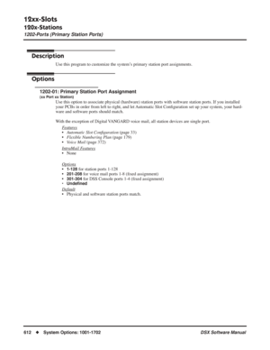 Page 642
12xx-Slots
120x-Stations
1202-Ports (Primary Station Ports)
612◆System Options: 1001-1702 DSX Software Manual
1202-Ports (Primary Station Ports)
Description
Use this program to customize the system’s primary station port assignments.
Options
1202-01: Primary Station Port Assignment
(xx Port xx Station)
Use this option to associate physical (hardware) station ports with software station ports. If you installed 
your PCBs in order from left to right, and let Automatic Slot Conﬁguration set up your system,...