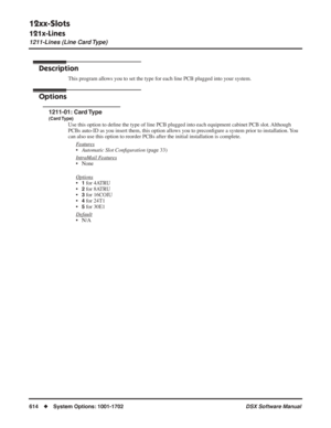 Page 644
12xx-Slots
121x-Lines
1211-Lines (Line Card Type)
614◆System Options: 1001-1702 DSX Software Manual
121x-Lines
1211-Lines (Line Card Type)
Description
This program allows you to set the type for each line PCB plugged into your system.
Options
1211-01: Card Type
(Card Type)
Use this option to deﬁne the type of line PCB plugged into each equipment cabinet PCB slot. Although 
PCBs auto-ID as you insert them, this option allows you to precon ﬁgure a system prior to installation. You 
can also use this...