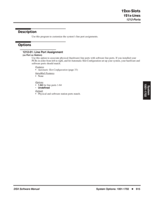 Page 645
12xx-Slots
121x-Lines
1212-Ports
DSX Software ManualSystem Options: 1001-1702◆615
System
1001-1702
1212-Ports
Description
Use this program to customize the system’s line port assignments.
Options
1212-01: Line Port Assignment
(xx Port xx Station)
Use this option to associate physical (hardware) line ports with software line ports. If you installed your 
PCBs in order from left to right, and let Automatic Slot Con ﬁguration set up your system, your hardware and 
software ports should match.
F
eatures...