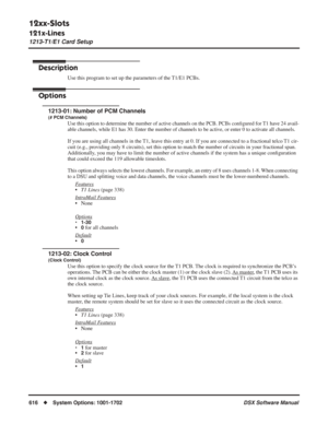 Page 646
12xx-Slots
121x-Lines
1213-T1/E1 Card Setup
616◆System Options: 1001-1702 DSX Software Manual
1213-T1/E1 Card Setup
Description
Use this program to set up the parameters of the T1/E1 PCBs.
Options
1213-01: Number of PCM Channels
(# PCM Channels)
Use this option to determine the number of active channels on the PCB. PCBs conﬁgured for T1 have 24 avail-
able channels, while E1 has 30. Enter the number of channels to be active, or enter 0 to activate all channels.
If you are using all channels in the T1,...