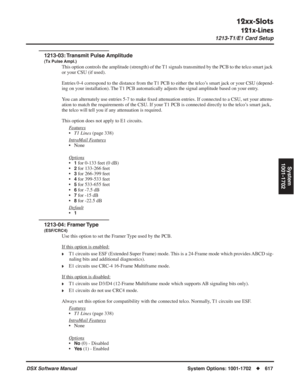 Page 647
12xx-Slots
121x-Lines
1213-T1/E1 Card Setup
DSX Software ManualSystem Options: 1001-1702◆617
System
1001-1702
1213-03: Transmit Pulse Amplitude
(Tx Pulse Ampl.)
This option controls the amplitude (strength) of the T1 signals transmitted by the PCB to the telco smart jack 
or your CSU (if used). 
Entries 0-4 correspond to the distance from the T1 PCB to either the telco’s smart jack or your CSU (depend-
ing on your installation). The T1 PCB automatically adjusts the signal amplitude based on your entry....