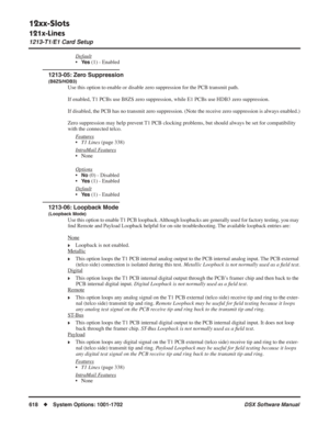 Page 648
12xx-Slots
121x-Lines
1213-T1/E1 Card Setup
618◆System Options: 1001-1702 DSX Software Manual
Default
•Ye s (1) - Enabled
1213-05: Zero Suppression
(B8ZS/HDB3)
Use this option to enable or disable zero suppression for the PCB transm\
it path. 
If enabled, T1 PCBs use B8ZS zero suppression, while E1 PCBs use HDB3 zero suppressi\
on. 
If disabled, the PCB has no transmit zero suppression. (Note the receive zero suppression is always enabled.)
Zero suppression may help prevent T1 PCB clocking problems, but...