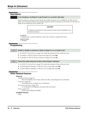 Page 66
Barge In (Intrusion)
36◆Features DSX Software Manual
Barge In (Intrusion)
Description
Barge In permits an extension user to break into another extension user’s established call. This sets up a 
three-way conversation between the intruding extension and the two parties on the initial call. The user can 
Barge In on an Intercom call or outside call.
Conditions
• Barge In uses a system Conference circuit. See  Conference (page 89) for more.
Default Setting
• Disabled
Programming
1.In  2102-01: Class of...