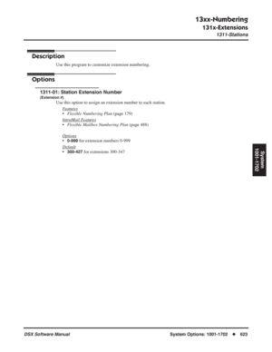 Page 653
13xx-Numbering
131x-Extensions
1311-Stations
DSX Software ManualSystem Options: 1001-1702◆623
System
1001-1702
131x-Extensions
1311-Stations
Description
Use this program to customize extension numbering.
Options
1311-01: Station Extension Number
(Extension #)
Use this option to assign an extension number to each station.
F
eatures
•Flexible Numbering Plan  (page 179)
Intr
aMail Features
• Flexible Mailbox Numbering Plan  (page 488)
Options
•0-999 for extension numbers 0-999
Default
•300-427 for...