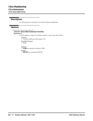 Page 654
13xx-Numbering
131x-Extensions
1312-Voice Mail Ports
624◆System Options: 1001-1702 DSX Software Manual
1312-Voice Mail Ports
Description
Use this program to customize voice mail extension numbering.
Options
1312-01: Voice Mail Extension Number
(Extension #)
Use this option to assign an extension number to each voice mail station.
F
eatures
•Flexible Numbering Plan  (page 179)
Intr
aMail Features
• None
Options
•0-999 for extension numbers 0-999
Default
•500-507 for extensions 500-507 