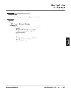 Page 655
13xx-Numbering
131x-Extensions
1313-Lines
DSX Software ManualSystem Options: 1001-1702◆625
System
1001-1702
1313-Lines
Description
Use this program to customize line extension numbers.
Options
1313-01: Line Extension Number
(Extension #)
Use this option to assign an extension number to each line.
F
eatures
•Central Of ﬁce Calls, Placing  (page 78)
• Flexible Numbering Plan  (page 179)
Intr
aMail Features
• None
Options
•0-999 for line extension numbers 0-999
Default
•101-164 for lines 1-64 