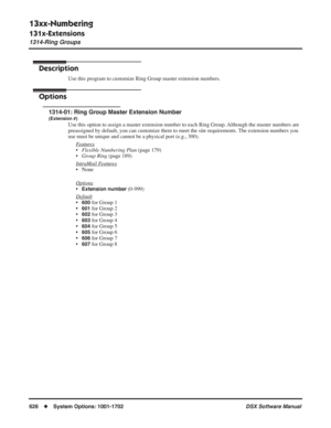 Page 656
13xx-Numbering
131x-Extensions
1314-Ring Groups
626◆System Options: 1001-1702 DSX Software Manual
1314-Ring Groups
Description
Use this program to customize Ring Group master extension numbers.
Options
1314-01: Ring Group Master Extension Number
(Extension #)
Use this option to assign a master extension number to each Ring Group. Although the master numbers are 
preassigned by default, you can customize them to meet the site requirements. The extension numbers you 
use must be unique and cannot be a...