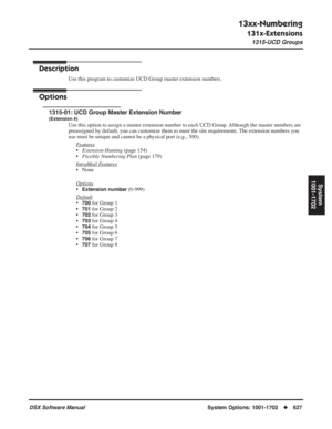 Page 657
13xx-Numbering
131x-Extensions
1315-UCD Groups
DSX Software ManualSystem Options: 1001-1702◆627
System
1001-1702
1315-UCD Groups
Description
Use this program to customize UCD Group master extension numbers.
Options
1315-01: UCD Group Master Extension Number
(Extension #)
Use this option to assign a master extension number to each UCD Group. Although the master numbers are 
preassigned by default, you can customize them to meet the site requirements. The extension numbers you 
use must be unique and...