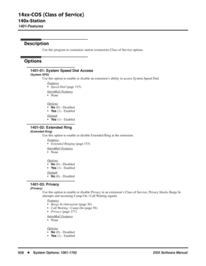 Page 658
14xx-COS (Class of Service)
140x-Station
1401-Features
628◆System Options: 1001-1702 DSX Software Manual
14xx-COS (Class of Service)
140x-Station 1401-Features
Description
Use this program to customize station (extension) Class of Service options.
Options
1401-01: System Speed Dial Access
(System SPD)
Use this option to enable or disable an extension’s ability to access System Speed Dial.
F
eatures
•Speed Dial  (page 315)
Intr
aMail Features
• None
Options
•No (0) - Disabled
•
Ye s (1) - Enabled...