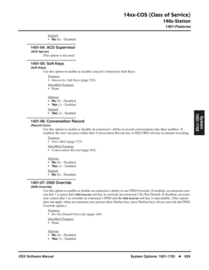 Page 659
14xx-COS (Class of Service)
140x-Station
1401-Features
DSX Software ManualSystem Options: 1001-1702◆629
System
1001-1702
Default
•No (0) - Disabled
1401-04: ACD Supervisor
(ACD Sprvsr)
This option is not used.
1401-05: Soft Keys
(Soft Keys)
Use this option to enable or disable a keyset’s Interactive Soft Keys.
F
eatures
•Interactive Soft Keys  (page 210)
Intr
aMail Features
• None
Options
•No (0) - Disabled
•
Ye s (1) - Enabled
Default
•Ye s (1) - Enabled
1401-06: Conversation Record
(Record Conv)
Use...