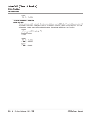 Page 660
14xx-COS (Class of Service)
140x-Station
1401-Features
630◆System Options: 1001-1702 DSX Software Manual
Default
•No (0) - Disabled
1401-08: Receive DID Calls
(Allow DID Calls)
Use this option to enable or disable the extension’s ability to receive DID calls. If enabled, the extension will 
receive DID calls routed to it by the system. If disabled, the extension will not receive DID calls. If a DID 
call attempts to route to an extension with this option disabled, the call follows Line Over ﬂow. 
F...