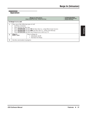 Page 67
Barge In (Intrusion)
DSX Software ManualFeatures◆37
Features
Operation
Barge In (Intrusion)[Super Display Soft Key] - [Keyset Soft Key]
In these instructions:[Super Display Soft Key]
[Keyset Soft Key]
To Barge In on a call:
1.
Place one of the following types of call:
• Call busy extension.
• Press line key for busy line.
• Press 
INTERCOM and dial 101 for busy line (i.e., using Direct Line Access).
• Press 
INTERCOM and dial #901 for busy line (i.e., using Line Dial-up).
• Press 
INTERCOM and dial Line...