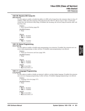 Page 661
14xx-COS (Class of Service)
140x-Station
1401-Features
DSX Software ManualSystem Options: 1001-1702◆631
System
1001-1702
1401-09: Receive DID Camp-On
(DID Camp-On)
Use this option to enable or disable the ability of a DID call to Camp-O\
n to the extension when it is busy. If 
enabled, a DID call to the extension will Camp-On for the  1601-02: DIL No Answer Timer. If still unan-
swered, the call will divert to Key Ring. If disabled, the incoming call will not Camp-On and the caller w\
ill 
hear busy...