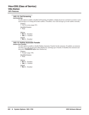 Page 662
14xx-COS (Class of Service)
140x-Station
1401-Features
632◆System Options: 1001-1702 DSX Software Manual
1401-12: Call Screening
(Call Screening)
Use this option to enable or disable Call Screening. If enabled, a displ\
ay keyset use can listen to (screen) a voice 
mail message as it is being left in their mailbox. If disabled, voice mail messages go to the mailbox normally.
Features
•Call Screening  (page 453)
Intr
aMail Features
• None
Options
•No (0) - Disabled
•
Ye s (1) - Enabled
Default
•No (0) -...