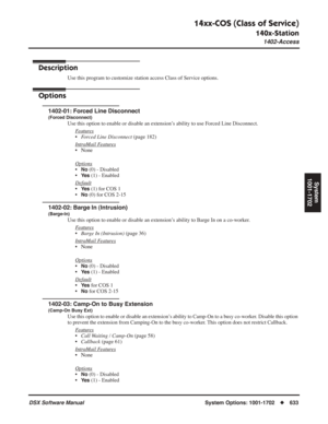 Page 663
14xx-COS (Class of Service)
140x-Station
1402-Access
DSX Software ManualSystem Options: 1001-1702◆633
System
1001-1702
1402-Access
Description
Use this program to customize station access Class of Service options.
Options
1402-01: Forced Line Disconnect
(Forced Disconnect)
Use this option to enable or disable an extension’s ability to use Forced Line Disconnect.
F
eatures
•Forced Line Disconnect  (page 182)
Intr
aMail Features
• None
Options
•No (0) - Disabled
•
Ye s (1) - Enabled
Default
•Ye s (1) for...