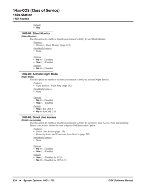 Page 664
14xx-COS (Class of Service)
140x-Station
1402-Access
634◆System Options: 1001-1702 DSX Software Manual
Default
•Ye s
1402-04: Silent Monitor
(Silent Monitor)
Use this option to enable or disable an extension’s ability to use Silent Monitor.
F
eatures
•Monitor / Silent Monitor  (page 243)
Intr
aMail Features
• None
Options
•No (0) - Disabled
•
Ye s (1) - Enabled
Default
•No (0) - Disabled
1402-05: Activate Night Mode
(Night Mode)
Use this option to enable or disable an extension’s ability to activate...