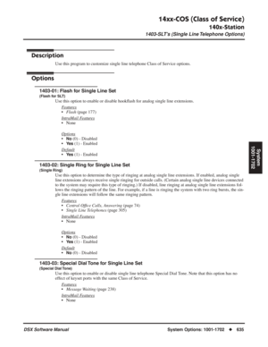 Page 665
14xx-COS (Class of Service)
140x-Station
1403-SLT’s (Single Line Telephone Options)
DSX Software ManualSystem Options: 1001-1702◆635
System
1001-1702
1403-SLT’s (Single Line Telephone Options)
Description
Use this program to customize single line telephone Class of Service opt\
ions.
Options
1403-01: Flash for Single Line Set
(Flash for SLT)
Use this option to enable or disable hook ﬂash for analog single line extensions.
F
eatures
• Flash  (page 177)
Intr
aMail Features
• None
Options
•No (0) -...