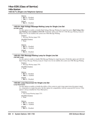 Page 666
14xx-COS (Class of Service)
140x-Station
1403-SLT’s (Single Line Telephone Options)
636◆System Options: 1001-1702 DSX Software Manual
Options
•No (0) - Disabled
•
Ye s (1) - Enabled
Default
•No (0) - Disabled
1403-04: High Voltage Message Waiting Lamp for Single Line Set
(HV MW Lamp)
Use this option to enable or disable High Voltage Message Waiting for single line ports.  High Voltage  Mes-
sage Waiting is not available in DSX-40.  If both this option and 1403-05: FSK Message Waiting Lamp for 
Single...