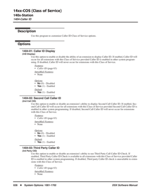 Page 668
14xx-COS (Class of Service)
140x-Station
1404-Caller ID
638◆System Options: 1001-1702 DSX Software Manual
1404-Caller ID
Description
Use this program to customize Caller ID Class of Service options.
Options
1404-01: Caller ID Display
(CID Display)
Use this option to enable or disable the ability of an extension to display Caller ID. If enabled, Caller ID will 
occur for all extensions with this Class of Service provided Caller ID is enabled in other system program-
ming. If disabled, Caller ID will...