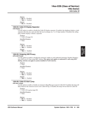 Page 669
14xx-COS (Class of Service)
140x-Station
1404-Caller ID
DSX Software ManualSystem Options: 1001-1702◆639
System
1001-1702
Options
•No (0) - Disabled
•
Ye s (1) - Enabled
Default
•No (0) - Disabled
1404-04: Caller ID Display Separator
(CID Display “-”)
Use this option to enable or disable the Caller ID display separator. If enabled, the telephone displays a dash 
separator after the area code and after the local exchange on a 7 or 10 digit number. If disabled, the calling 
party number displays without a...