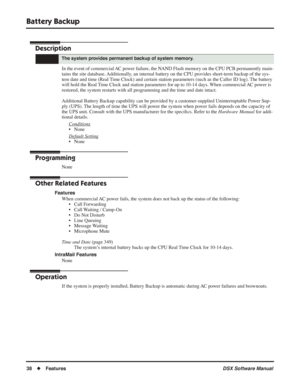 Page 68
Battery Backup
38◆Features DSX Software Manual
Battery Backup
Description
In the event of commercial AC power failure, the NAND Flash memory on the CPU PCB permanently main-
tains the site database. Additionally, an internal battery on the CPU provides short-term backup of the sys-
tem date and time (Real Time Clock) and certain station parameters (such as the Caller ID log)\
. The battery 
will hold the Real Time Clock and station parameters for up to 10-14 days. When commercial AC power is 
restored,...